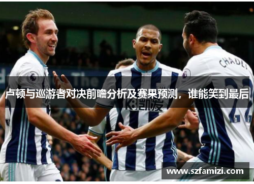 卢顿与巡游者对决前瞻分析及赛果预测，谁能笑到最后